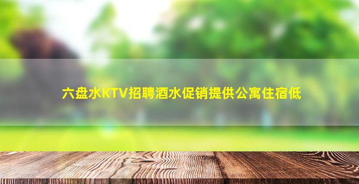 六盘水KTV招聘酒水促销提供公寓住宿低